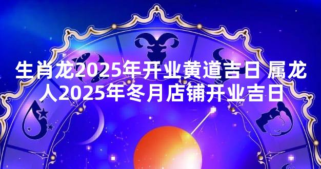 生肖龙2025年开业黄道吉日 属龙人2025年冬月店铺开业吉日